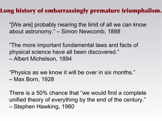 Long history of embarrassingly premature triumphalism.
“[We are] probably nearing the limit of all we can know
about astronomy.” – Simon Newcomb, 1888
“The more important fundamental laws and facts of
physical science have all been discovered.”
– Albert Michelson, 1894
“Physics as we know it will be over in six months.”
– Max Born, 1928
There is a 50% chance that “we would find a complete
unified theory of everything by the end of the century.”
– Stephen Hawking, 1980
 