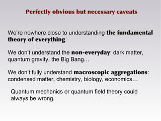 Perfectly obvious but necessary caveats
We’re nowhere close to understanding the fundamental
theory of everything.
We don’t understand the non-everyday: dark matter,
quantum gravity, the Big Bang…
We don’t fully understand macroscopic aggregations:
condensed matter, chemistry, biology, economics…
Quantum mechanics or quantum field theory could
always be wrong.
 