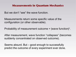 Measurements in Quantum Mechanics
But we don’t “see” the wave function.
Measurements return some specific value of the
configuration (or other observable).
Probability of measurement outcome = |wave function|2
.
After measurement, wave function “collapses” (becomes
suddenly concentrated on observed outcome).
Seems absurd. But – good enough to successfully
predict the outcome of every experiment ever done.
 