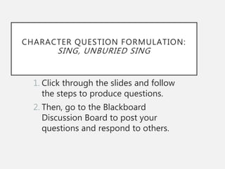 CHARACTER QUESTION FORMULATION:
SING, UNBURIED SING
1. Click through the slides and follow
the steps to produce questions.
2. Then, go to the Blackboard
Discussion Board to post your
questions and respond to others.
 