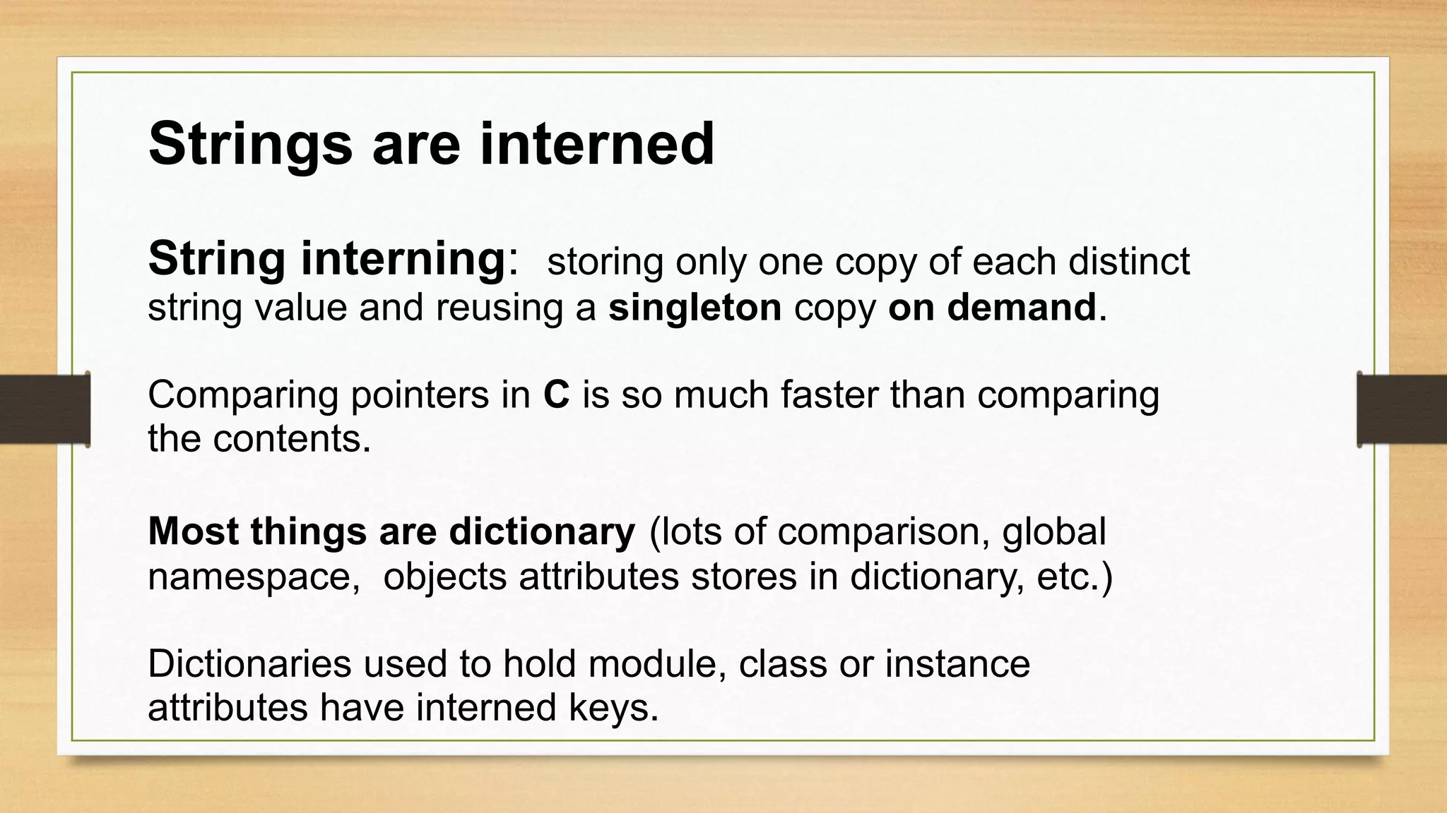 Strings are interned
String interning: storing only one copy of each distinct
string value and reusing a singleton copy on demand.
Comparing pointers in C is so much faster than comparing
the contents.
Most things are dictionary (lots of comparison, global
namespace, objects attributes stores in dictionary, etc.)
Dictionaries used to hold module, class or instance
attributes have interned keys.
 