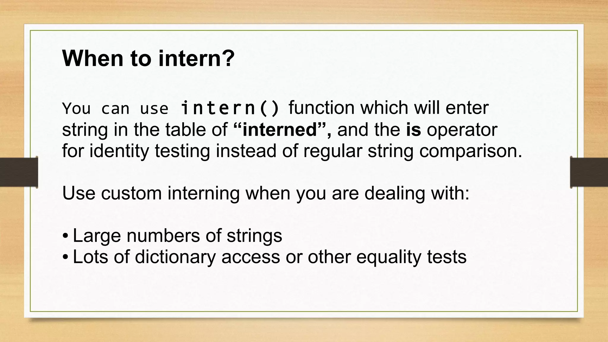 When to intern?
You can use intern() function which will enter
string in the table of “interned”, and the is operator
for identity testing instead of regular string comparison.
Use custom interning when you are dealing with:
● Large numbers of strings
● Lots of dictionary access or other equality tests
 