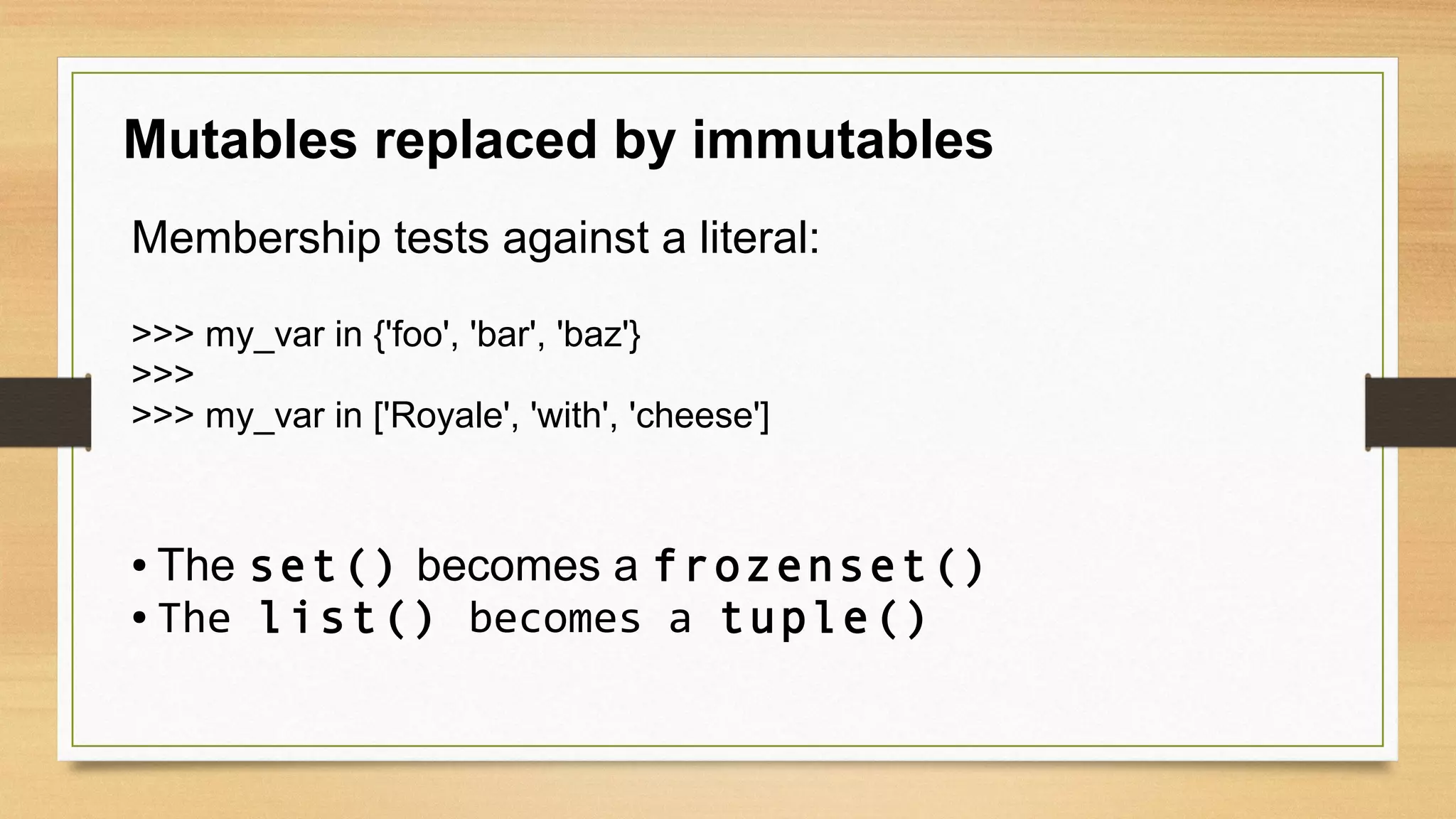 Mutables replaced by immutables
Membership tests against a literal:
>>> my_var in {'foo', 'bar', 'baz'}
>>>
>>> my_var in ['Royale', 'with', 'cheese']
● The set() becomes a frozenset()
● The list() becomes a tuple()
 