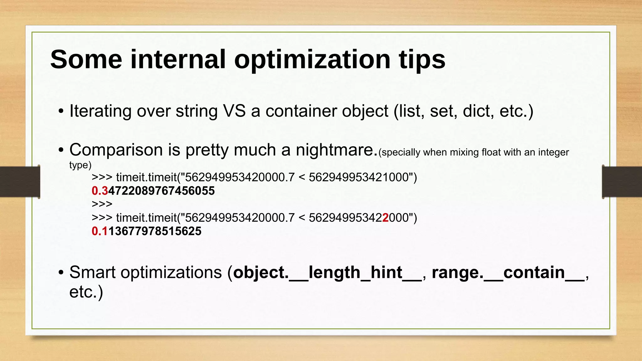 ● Iterating over string VS a container object (list, set, dict, etc.)
● Comparison is pretty much a nightmare.(specially when mixing float with an integer
type)
>>> timeit.timeit("562949953420000.7 < 562949953421000")
0.34722089767456055
>>>
>>> timeit.timeit("562949953420000.7 < 562949953422000")
0.113677978515625
● Smart optimizations (object.__length_hint__, range.__contain__,
etc.)
Some internal optimization tips
 
