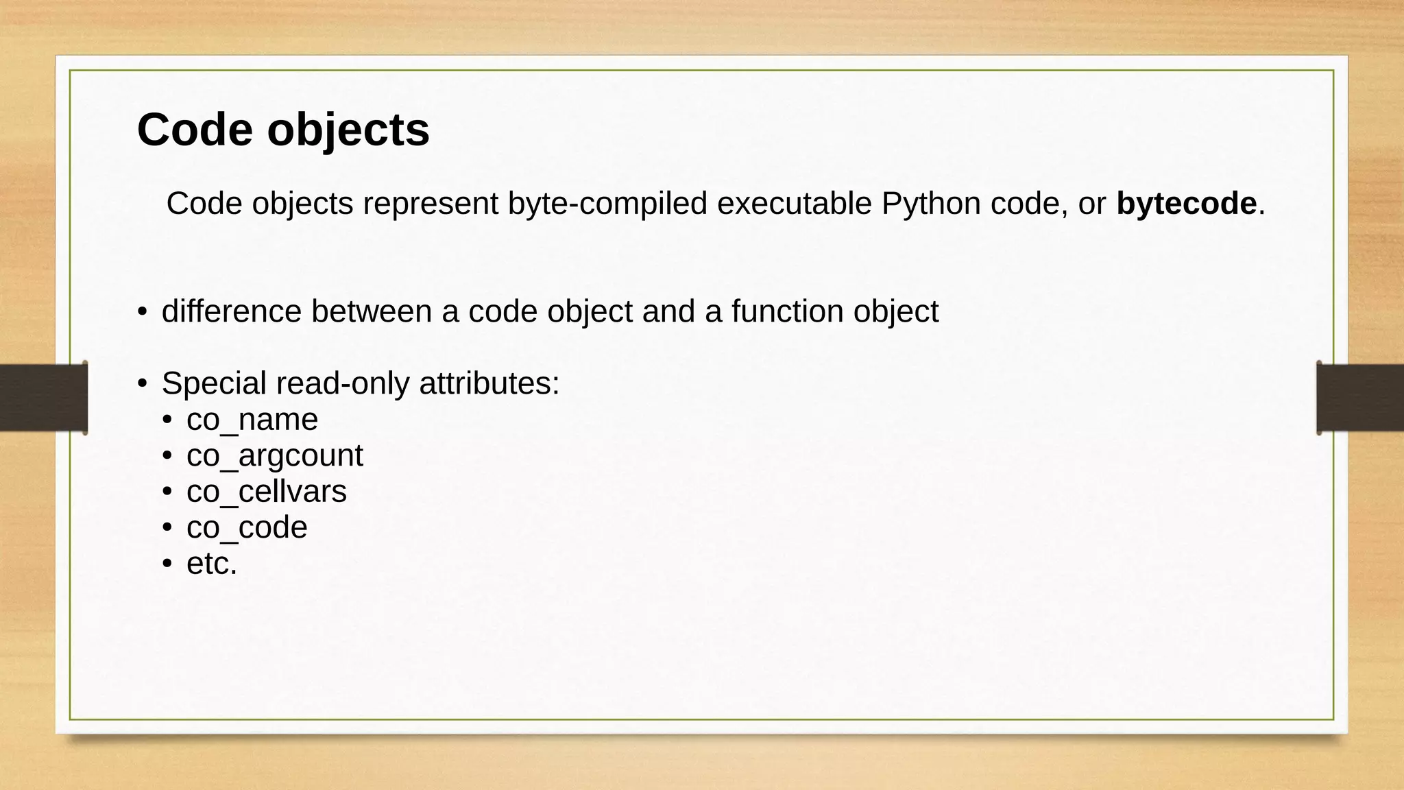 Code objects
Code objects represent byte-compiled executable Python code, or bytecode.
● difference between a code object and a function object
● Special read-only attributes:
● co_name
● co_argcount
● co_cellvars
● co_code
● etc.
 