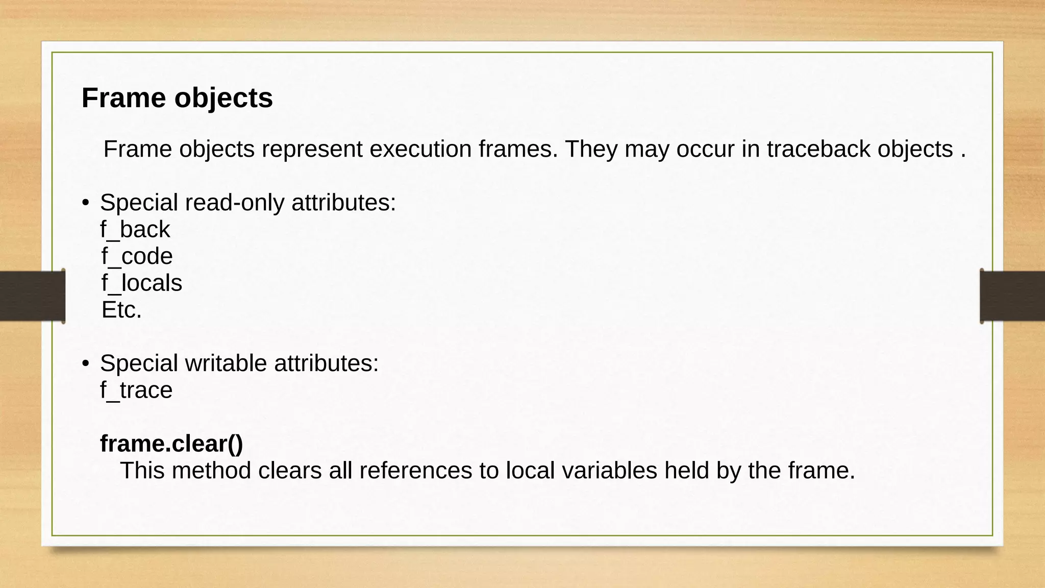 Frame objects
Frame objects represent execution frames. They may occur in traceback objects .
● Special read-only attributes:
f_back
f_code
f_locals
Etc.
● Special writable attributes:
f_trace
frame.clear()
This method clears all references to local variables held by the frame.
 