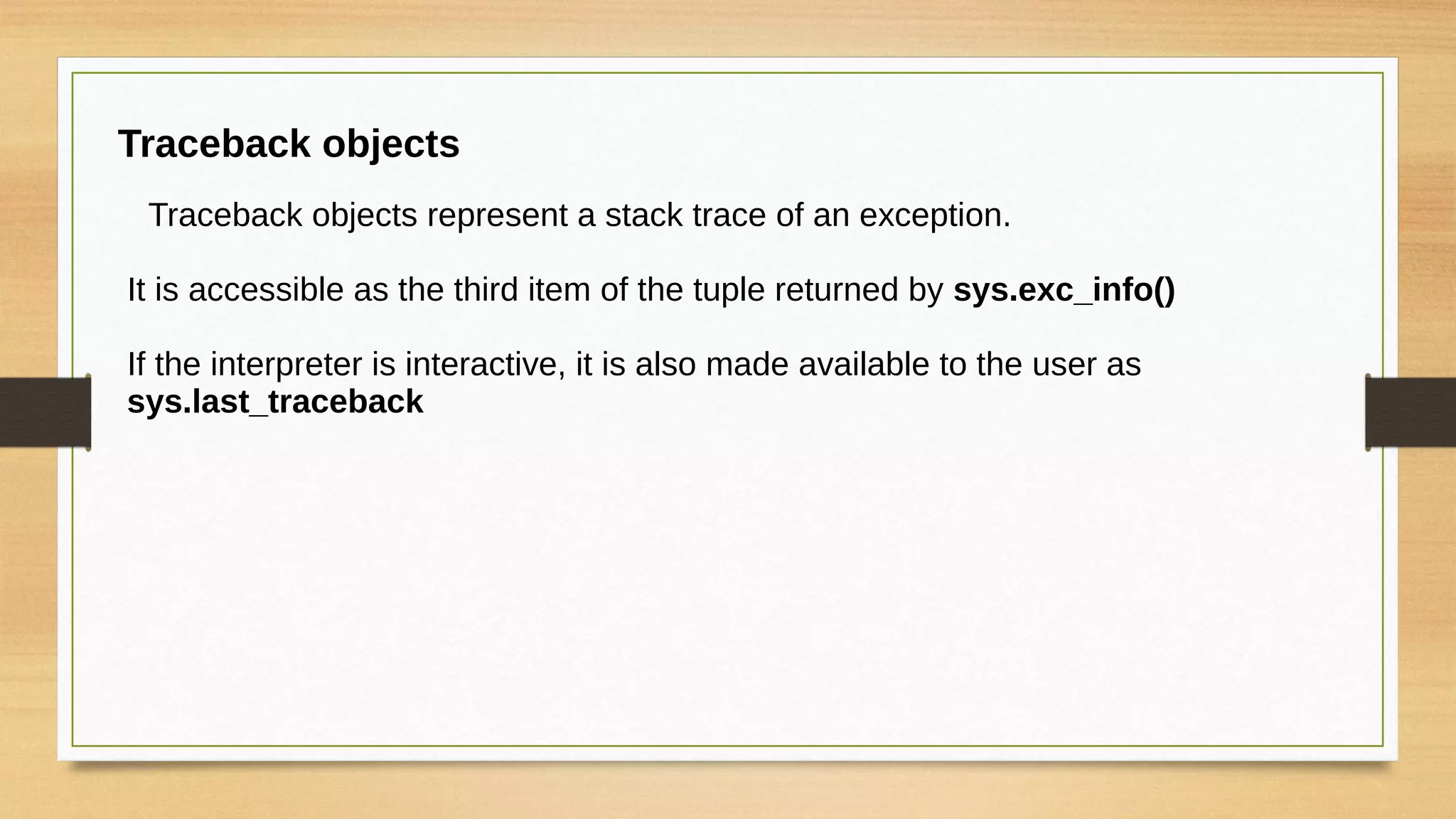 Traceback objects
Traceback objects represent a stack trace of an exception.
It is accessible as the third item of the tuple returned by sys.exc_info()
If the interpreter is interactive, it is also made available to the user as
sys.last_traceback
 