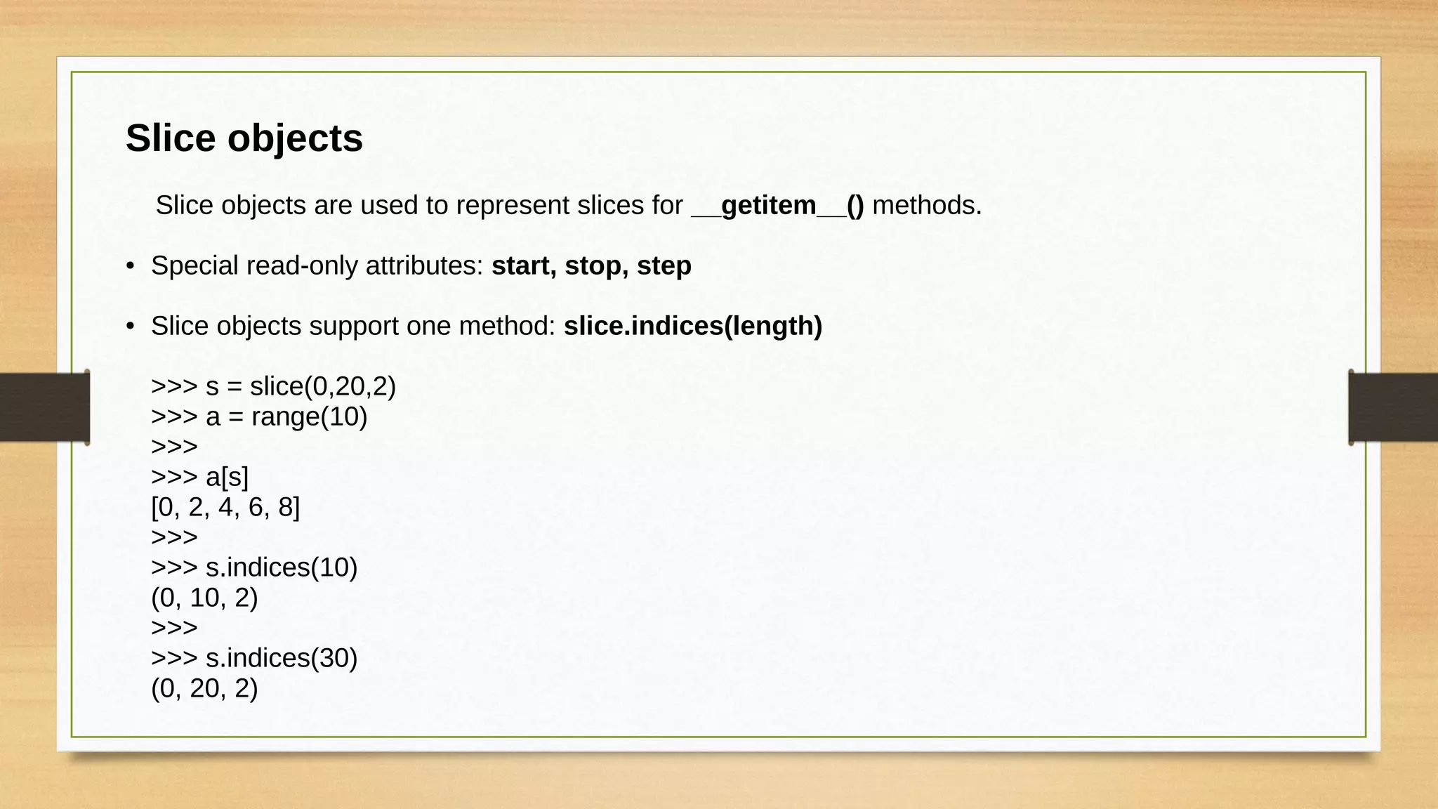 Slice objects
Slice objects are used to represent slices for __getitem__() methods.
● Special read-only attributes: start, stop, step
● Slice objects support one method: slice.indices(length)
>>> s = slice(0,20,2)
>>> a = range(10)
>>>
>>> a[s]
[0, 2, 4, 6, 8]
>>>
>>> s.indices(10)
(0, 10, 2)
>>>
>>> s.indices(30)
(0, 20, 2)
 
