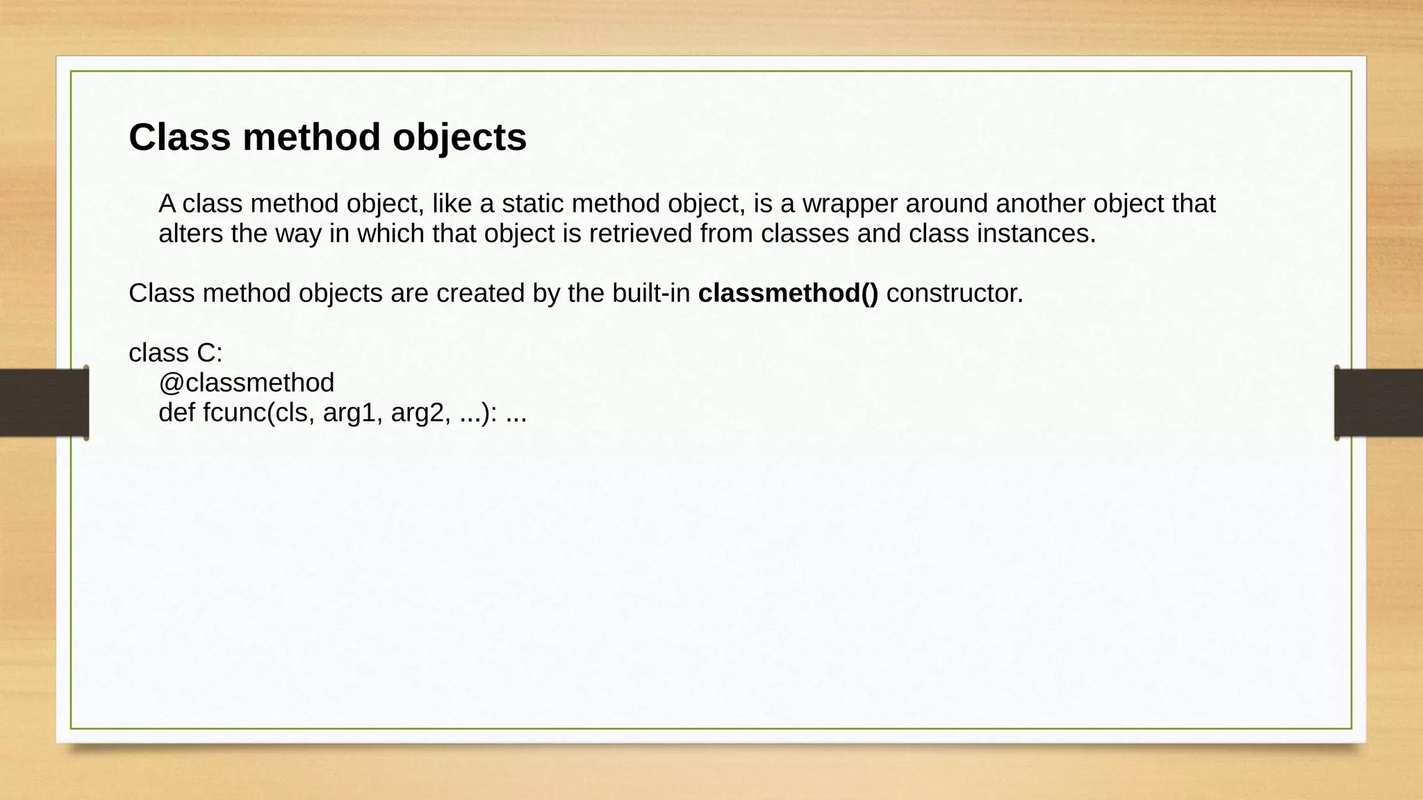 Class method objects
A class method object, like a static method object, is a wrapper around another object that
alters the way in which that object is retrieved from classes and class instances.
Class method objects are created by the built-in classmethod() constructor.
class C:
@classmethod
def fcunc(cls, arg1, arg2, ...): ...
 
