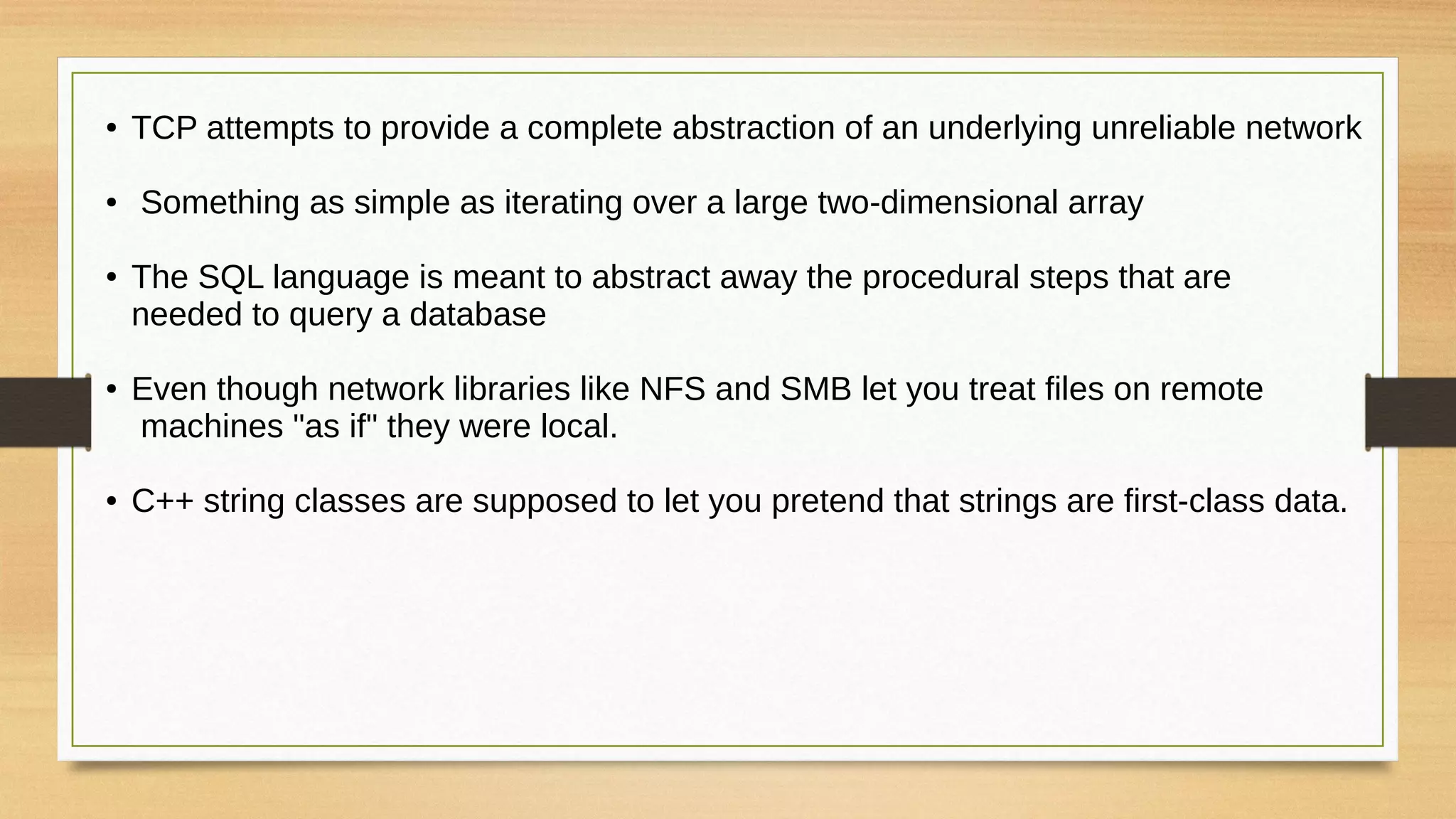 ● TCP attempts to provide a complete abstraction of an underlying unreliable network
● Something as simple as iterating over a large two-dimensional array
● The SQL language is meant to abstract away the procedural steps that are
needed to query a database
● Even though network libraries like NFS and SMB let you treat files on remote
machines "as if" they were local.
● C++ string classes are supposed to let you pretend that strings are first-class data.
 
