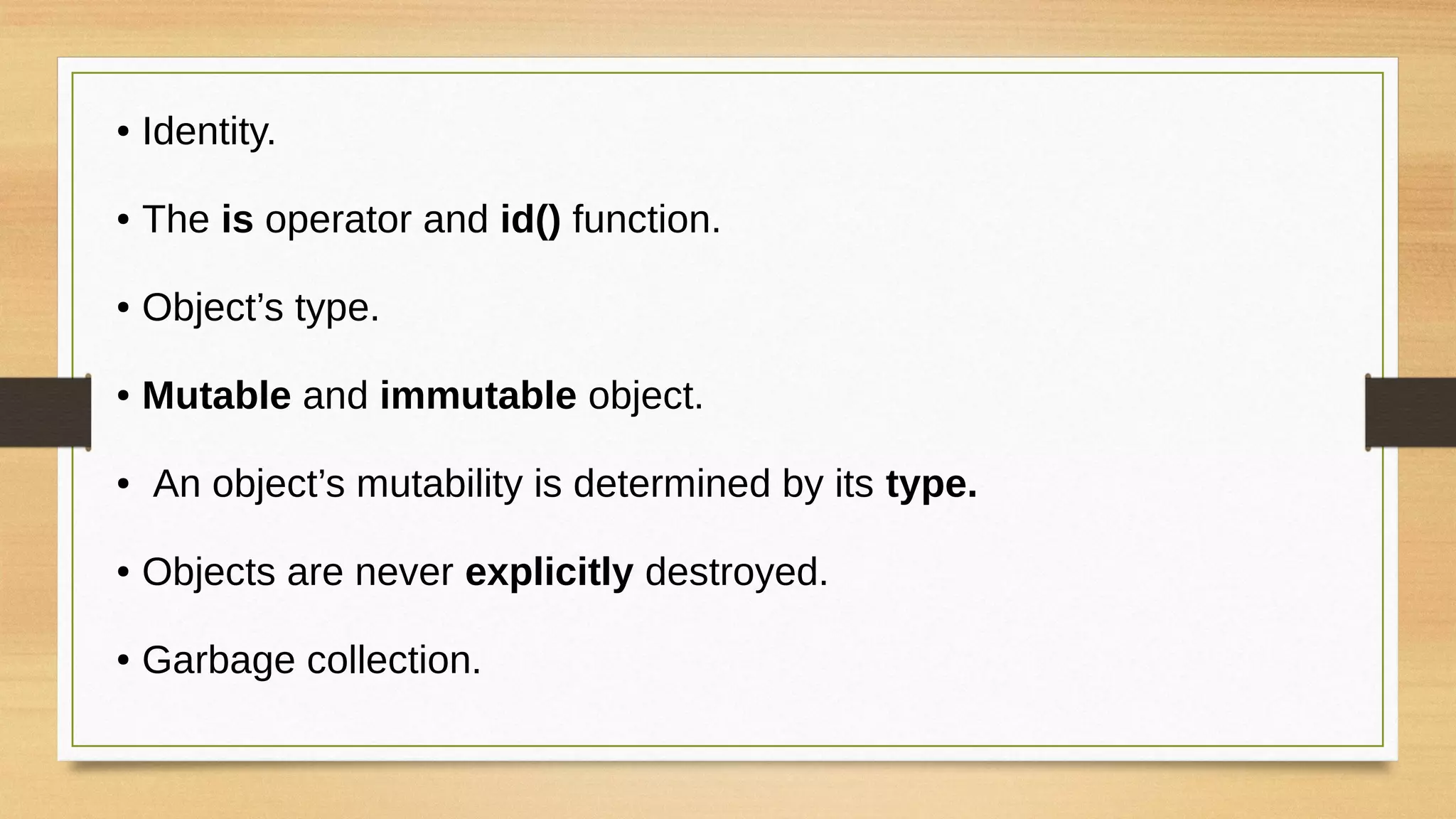 ● Identity.
● The is operator and id() function.
● Object’s type.
● Mutable and immutable object.
● An object’s mutability is determined by its type.
● Objects are never explicitly destroyed.
● Garbage collection.
 