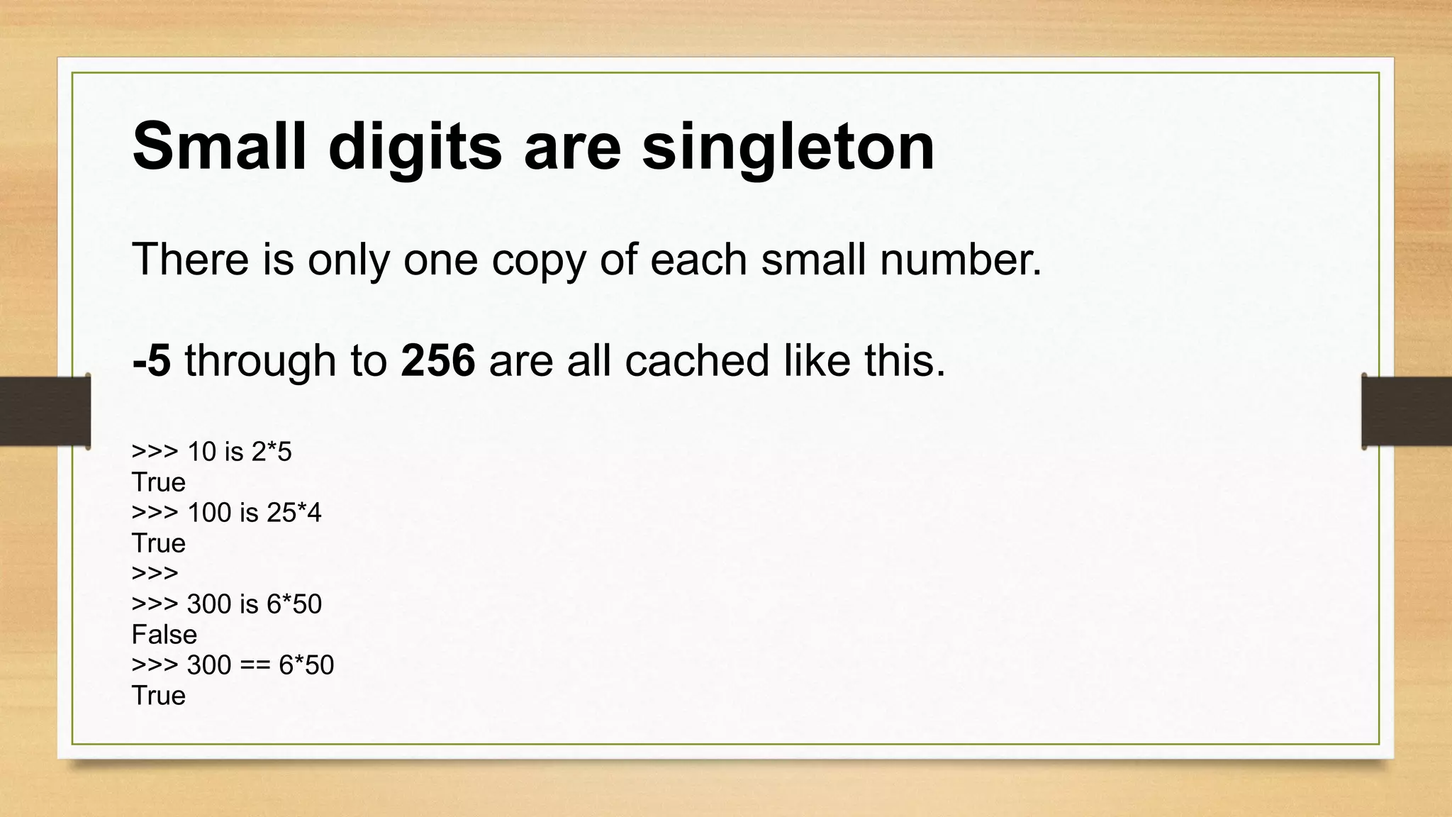 Small digits are singleton
There is only one copy of each small number.
-5 through to 256 are all cached like this.
>>> 10 is 2*5
True
>>> 100 is 25*4
True
>>>
>>> 300 is 6*50
False
>>> 300 == 6*50
True
 