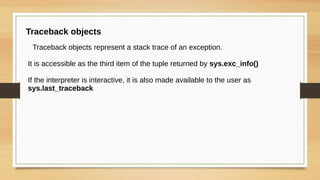 Traceback objects
Traceback objects represent a stack trace of an exception.
It is accessible as the third item of the tuple returned by sys.exc_info()
If the interpreter is interactive, it is also made available to the user as
sys.last_traceback
 
