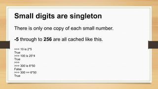 Small digits are singleton
There is only one copy of each small number.
-5 through to 256 are all cached like this.
>>> 10 is 2*5
True
>>> 100 is 25*4
True
>>>
>>> 300 is 6*50
False
>>> 300 == 6*50
True
 