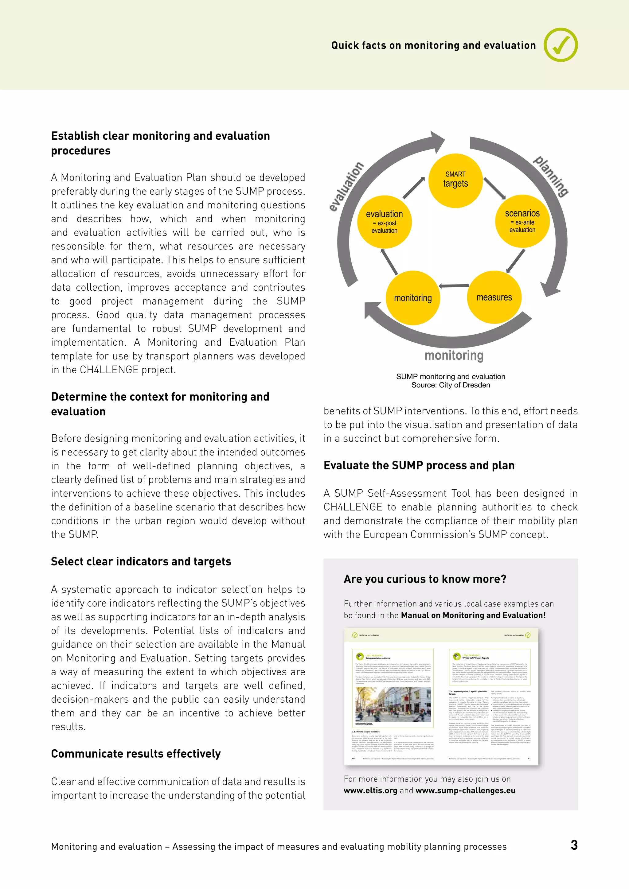 Monitoring and evaluation – Assessing the impact of measures and evaluating mobility planning processes
Quick facts on monitoring and evaluation
3
Establish clear monitoring and evaluation
procedures
A Monitoring and Evaluation Plan should be developed
preferably during the early stages of the SUMP process.
It outlines the key evaluation and monitoring questions
and describes how, which and when monitoring
and evaluation activities will be carried out, who is
responsible for them, what resources are necessary
and who will participate. This helps to ensure sufficient
allocation of resources, avoids unnecessary effort for
data collection, improves acceptance and contributes
to good project management during the SUMP
process. Good quality data management processes
are fundamental to robust SUMP development and
implementation. A Monitoring and Evaluation Plan
template for use by transport planners was developed
in the CH4LLENGE project.
Determine the context for monitoring and
evaluation
Before designing monitoring and evaluation activities, it
is necessary to get clarity about the intended outcomes
in the form of well-defined planning objectives, a
clearly defined list of problems and main strategies and
interventions to achieve these objectives. This includes
the definition of a baseline scenario that describes how
conditions in the urban region would develop without
the SUMP.
Select clear indicators and targets
A systematic approach to indicator selection helps to
identify core indicators reflecting the SUMP’s objectives
as well as supporting indicators for an in-depth analysis
of its developments. Potential lists of indicators and
guidance on their selection are available in the Manual
on Monitoring and Evaluation. Setting targets provides
a way of measuring the extent to which objectives are
achieved. If indicators and targets are well defined,
decision-makers and the public can easily understand
them and they can be an incentive to achieve better
results.
Communicate results effectively
Clear and effective communication of data and results is
important to increase the understanding of the potential
benefits of SUMP interventions. To this end, effort needs
to be put into the visualisation and presentation of data
in a succinct but comprehensive form.
Evaluate the SUMP process and plan
A SUMP Self-Assessment Tool has been designed in
CH4LLENGE to enable planning authorities to check
and demonstrate the compliance of their mobility plan
with the European Commission’s SUMP concept.
SUMP monitoring and evaluation
Source: City of Dresden
monitoring
SMART
targets
scenarios
= ex-ante
evaluation
measuresmonitoring
evaluation
= ex-post
evaluation
Are you curious to know more?
Further information and various local case examples can
be found in the Manual on Monitoring and Evaluation!
For more information you may also join us on
www.eltis.org and www.sump-challenges.eu
Monitoring and evaluation – Assessing the impact of measures and evaluating mobility planning processes40
Monitoring and evaluation
The Vienna City Administration is dedicated to strategic urban and transport planning for several decades.
Monitoring of the performance and development of patterns in travel behaviour have been a part of Vienna’s
“Transport Master Plan 2003”. The method of choice was recurring in-depth evaluations with 5 years
between the publications. The full reports were published and are available for free on the city’s website.
Vienna considers this an important component of a transparent planning process.
The latest evaluation was finalised in 2013. Findings and conclusions provided the basis for the new “Urban
Mobility Plan Vienna” which was adopted in December 2014 and sets the vision and tasks until 2025.
This way Vienna addressed the SUMP cycle’s essential steps “learn the lessons” and “prepare well/self-
assessment”.
LOCAL SPOTLIGHT:
Data presentation in Vienna
Pedestrianised zone in Vienna.
Photo: Magistrat der Stadt Wien
3.3.2 How to analyse indicators
Descriptive statistics, usually reported together with
the summary tables, provide a summary of the main
features for indicator data and are a way to identify
changes over time. Trend estimations can be achieved
using regression analysis. However, in order to be able
to derive reliable conclusions from the analysis of the
data, inferential statistical methods, e.g. hypothesis
testing, need to be carried out. This is recommended
only for the evaluation, not the monitoring of indicator
data.
It is important to include comments on the statistical
robustness of data and report any data issues that
might have occurred during collection, e.g. changes or
failures of monitoring equipment or skewed samples
for surveys.
Monitoring and evaluation – Assessing the impact of measures and evaluating mobility planning processes 41
Monitoring and evaluation
The production of ‘Impact Reports’ has been a theme of practice improvement in SUMP delivery for the
West Yorkshire Combined Authority, WYCA. Impact Reports consist of a quantitative assessment of a
project’s’ outcomes against SUMP objectives and targets, complemented by a qualitative evaluation or
“lessons learnt”. Impacts Reports are targeted at smaller scale interventions e.g. below £5 million in value,
and are an attempt to gather intelligence in a proportionate, cost effective manner. They are produced for
specific schemes for limited knowledge of impacts exists. Dedicated funding for the Impact Reports is
included in the annual capital plan. The process is aimed at creating an evidence base of the impacts of a
range of interventions, and using this knowledge to input to the identification and development of future
delivery programmes.
LOCAL SPOTLIGHT:
WYCA’s SUMP Impact Reports
3.3.3 Assessing impacts against quantified
targets
The SUMP Guidelines (Rupprecht Consult, 2014)
recommend setting measurable targets for the
evaluation of impacts. According to these “Targets
should be „SMART“ (Specific, Measurable, Achievable,
Realistic, Time-bound) and refer to the agreed
objectives.” Providing clear targets for each objective
sets clear guidance for the direction of change and a
way of measuring the extent to which objectives are
achieved. If they are well defined, decision-makers and
the public can easily understand them and they can be
an incentive to aspire better results.
However, there is a risk that funding allocations from
central governments or funders could be linked to target
achievement which might incentivise local authorities
to concentrate on a narrow set of indicators, neglecting
wider impacts (Marsden et al., 2009, Marsden and Snell,
2009). A more flexible approach that leaves greater
room for decision on targets at the level of the local
authorities rather than applying a universal set targets
is, therefore, preferable, as e.g. adopted for the latest
rounds of local transport plans in the UK.
The following principles should be followed when
setting targets:
•	Targets should ideally be set for all objectives;
otherwise there is a risk that those with a target
implicitly receive larger attention than those without.
•	Targets need to be (reasonably) equally cost-effective to
achieve, otherwise the strategy will implicitly focus on
those targets that cost least to achieve.
•	Performance targets should be defined for core
outcome indicators in the first step. Concentrating
on those avoids inconsistencies that could occur
between targets on output achievement and underlying
objectives and reduces the burden of defining
quantifiable targets for all indicators.
The development of SUMP indicators can then be
monitored by comparing their development against the
specified targets or directions of change in a checklist
format. This can e.g. be illustrated by a traffic light
system as in the SUMP for Lund (City of Lund, 2009),
see Figure 13. This approach is useful in particular
during monitoring if a limited number of indicators
are observed or in the evaluation of SUMPS to assess
whether the development of transport activity indicators
follows the desired path.
 