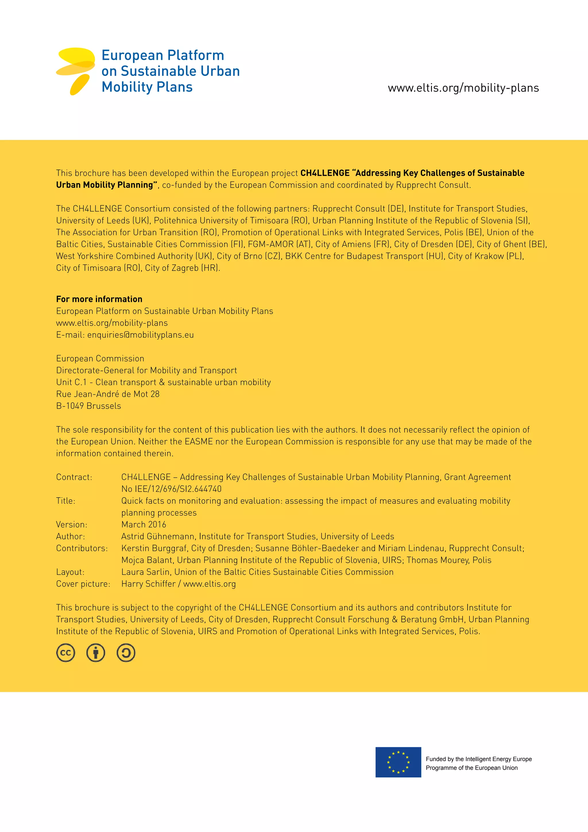 www.eltis.org/mobility-plans
Funded by the Intelligent Energy Europe
Programme of the European Union
For more information
European Platform on Sustainable Urban Mobility Plans
www.eltis.org/mobility-plans
E-mail: enquiries@mobilityplans.eu
European Commission
Directorate-General for Mobility and Transport
Unit C.1 - Clean transport & sustainable urban mobility
Rue Jean-André de Mot 28
B-1049 Brussels
The sole responsibility for the content of this publication lies with the authors. It does not necessarily reflect the opinion of
the European Union. Neither the EASME nor the European Commission is responsible for any use that may be made of the
information contained therein.
Contract: 	 CH4LLENGE – Addressing Key Challenges of Sustainable Urban Mobility Planning, Grant Agreement
	 No IEE/12/696/SI2.644740
Title: 	 Quick facts on monitoring and evaluation: assessing the impact of measures and evaluating mobility
	 planning processes
Version:	 March 2016
Author:	 Astrid Gühnemann, Institute for Transport Studies, University of Leeds
Contributors: 	 Kerstin Burggraf, City of Dresden; Susanne Böhler-Baedeker and Miriam Lindenau, Rupprecht Consult;
	 Mojca Balant, Urban Planning Institute of the Republic of Slovenia, UIRS; Thomas Mourey, Polis
Layout:	 Laura Sarlin, Union of the Baltic Cities Sustainable Cities Commission
Cover picture:	 Harry Schiffer / www.eltis.org
This brochure is subject to the copyright of the CH4LLENGE Consortium and its authors and contributors Institute for
Transport Studies, University of Leeds, City of Dresden, Rupprecht Consult Forschung & Beratung GmbH, Urban Planning
Institute of the Republic of Slovenia, UIRS and Promotion of Operational Links with Integrated Services, Polis.
This brochure has been developed within the European project CH4LLENGE “Addressing Key Challenges of Sustainable
Urban Mobility Planning”, co-funded by the European Commission and coordinated by Rupprecht Consult.
The CH4LLENGE Consortium consisted of the following partners: Rupprecht Consult (DE), Institute for Transport Studies,
University of Leeds (UK), Politehnica University of Timisoara (RO), Urban Planning Institute of the Republic of Slovenia (SI),
The Association for Urban Transition (RO), Promotion of Operational Links with Integrated Services, Polis (BE), Union of the
Baltic Cities, Sustainable Cities Commission (FI), FGM-AMOR (AT), City of Amiens (FR), City of Dresden (DE), City of Ghent (BE),
West Yorkshire Combined Authority (UK), City of Brno (CZ), BKK Centre for Budapest Transport (HU), City of Krakow (PL),
City of Timisoara (RO), City of Zagreb (HR).
 