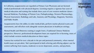 Education
Highlights
In California, acupuncturists are regarded as Primary Care Physicians and are licensed
medical professionals with advanced degrees. Licensing requires a rigorous four years of
medical education and training that include three years of core western medicine classes -
Internal Medicine, Psychology of Patient Care, Pathophysiology, Western Pharmacology,
Physical Assessment, Radiology and Labs, Anatomy and Physiology, Diagnosis, Nutrition,
and Public Health.
Acupuncturists have the ability to order medical labs, perform routine physical exams and
assessments, and will often work alongside western physicians in healthcare settings.
Mental Health and Obstetrics training is taught from a Traditional Chinese Medicine
perspective. However, professional development hours are required for re-licensing, many of
which include western medical education on these topics.
Vanessa has worked for over a decade in the pre-and postnatal community, where mental
health issues are prevalent. She's participated in both referring and offering adjunct care for
women suffering from trauma, moderate to severe depression, anxiety, and psychosis.
 