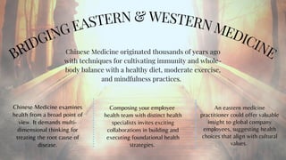 BRIDGING EASTERN & WESTERN MEDICINE


Chinese Medicine examines
health from a broad point of
view. It demands multi-
dimensional thinking for
treating the root cause of
disease.
Chinese Medicine originated thousands of years ago
with techniques for cultivating immunity and whole-
body balance with a healthy diet, moderate exercise,
and mindfulness practices.
An eastern medicine
practitioner could offer valuable
insight to global company
employees, suggesting health
choices that align with cultural
values.
Composing your employee
health team with distinct health
specialists invites exciting
collaborations in building and
executing foundational health
strategies.
 