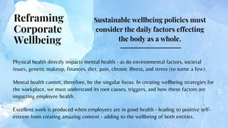 Sustainable wellbeing policies must
consider the daily factors effecting
the body as a whole.


Reframing
Corporate
Wellbeing
Physical health directly impacts mental health - as do environmental factors, societal
issues, genetic makeup, finances, diet, pain, chronic illness, and stress (to name a few).
Mental health cannot, therefore, be the singular focus. In creating wellbeing strategies for
the workplace, we must understand its root causes, triggers, and how these factors are
impacting employee health.
Excellent work is produced when employees are in good health - leading to positive self-
esteem from creating amazing content - adding to the wellbeing of both entities.
 