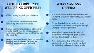 Follow traditional avenues of addressing
mental health that do not address diet,
environmental factors, or invoking joy into
the work day
Health strategies do not focus on immune
building, restoration of the body, or
building a community of inclusivity
A deep understanding of how to apply
leading-edge wellbeing practices at both
the individual and organizational levels
A practitioner that thinks outside the box
for health initiatives and building sustainable
policy
Are focused on benefits rather than
cultivating a healthy workforce Focused on helping to maintain peak
performance from star colleagues through
Chinese Medicine principles
Offer calming apps & gym discounts
OTHER CORPORATE
WELLBEING OFFICERS :
WHAT VANESSA
OFFERS:
Mindfulness expert with decades of
experience working with grief, trauma,
chronic illness, death & dying
 