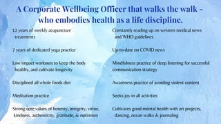 12 years of weekly acupuncture
treatments
7 years of dedicated yoga practice
Low impact workouts to keep the body
healthy, and cultivate longevity
Disciplined all whole foods diet
Meditation practice
Strong core values of honesty, integrity, virtue,
kindness, authenticity, gratitude, & optimism
A Corporate Wellbeing Officer that walks the walk -
who embodies health as a life discipline.
Constantly reading up on western medical news
and WHO guidelines
Up-to-date on COVID news
Mindfulness practice of deep listening for successful
communication strategy
Awareness practice of avoiding violent content
Seeks joy in all activities
Cultivates good mental health with art projects,
dancing, ocean walks & journaling
 