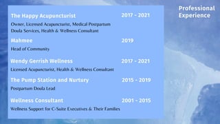 Owner, Licensed Acupuncturist, Medical Postpartum
Doula Services, Health & Wellness Consultant
The Happy Acupuncturist
Head of Community
Mahmee
Licensed Acupuncturist, Health & Wellness Consultant
Wendy Gerrish Wellness
Postpartum Doula Lead
The Pump Station and Nurtury
2017 - 2021
2015 - 2019
Wellness Support for C-Suite Executives & Their Families
Wellness Consultant 2001 - 2015
Professional
Experience
2019
2017 - 2021
 