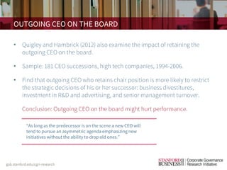 OUTGOING CEO ON THE BOARD
• Quigley and Hambrick (2012) also examine the impact of retaining the
outgoing CEO on the board.
• Sample: 181 CEO successions, high tech companies, 1994-2006.
• Find that outgoing CEO who retains chair position is more likely to restrict
the strategic decisions of his or her successor: business divestitures,
investment in R&D and advertising, and senior management turnover.
• Conclusion: Outgoing CEO on the board might hurt performance.
“As long as the predecessor is on the scene a new CEO will
tend to pursue an asymmetric agenda emphasizing new
initiatives without the ability to drop old ones.”
 