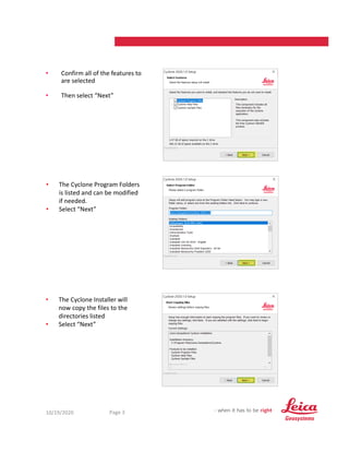 10/19/2020 3
Page 3
• Confirm all of the features to
are selected
• Then select “Next”
• The Cyclone Program Folders
is listed and can be modified
if needed.
• Select “Next”
• The Cyclone Installer will
now copy the files to the
directories listed
• Select “Next”
 