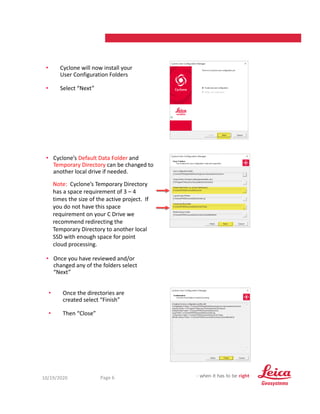 10/19/2020 6
Page 6
• Cyclone will now install your
User Configuration Folders
• Select “Next”
• Once the directories are
created select “Finish”
• Then “Close”
• Cyclone’s Default Data Folder and
Temporary Directory can be changed to
another local drive if needed.
Note: Cyclone’s Temporary Directory
has a space requirement of 3 – 4
times the size of the active project. If
you do not have this space
requirement on your C Drive we
recommend redirecting the
Temporary Directory to another local
SSD with enough space for point
cloud processing.
• Once you have reviewed and/or
changed any of the folders select
“Next”
 