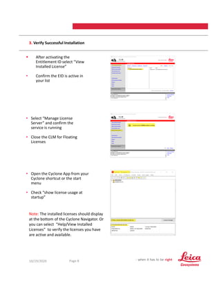 10/19/2020 8
Page 8
3. Verify Successful Installation
 After activating the
Entitlement ID select “View
Installed License”
• Confirm the EID is active in
your list
• Open the Cyclone App from your
Cyclone shortcut or the start
menu
• Check “show license usage at
startup”
• Select “Manage License
Server” and confirm the
service is running
• Close the CLM for Floating
Licenses
Note: The installed licenses should display
at the bottom of the Cyclone Navigator. Or
you can select “Help/View Installed
Licenses” to verify the licenses you have
are active and available.
 