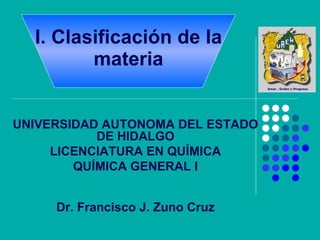 I. Clasificación de la materia UNIVERSIDAD AUTONOMA DEL ESTADO DE HIDALGO LICENCIATURA EN QUÍMICA QUÍMICA GENERAL I Dr. Francisco J. Zuno Cruz 