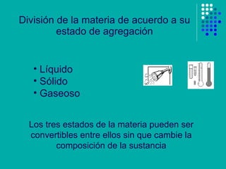 División de la materia de acuerdo a su estado de agregación Líquido Sólido Gaseoso Los tres estados de la materia pueden ser convertibles entre ellos sin que cambie la composición de la sustancia 