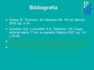 Bibliografía Chang, R. “Química”. Ed. McGraw Hill. 10ª ed. México 2010. pp. 3-14. Zumdahl, S.S. y Zumdahl, S.A. “Química”. Ed. Grupo editorial patria. 1ª ed. en español. México 2007. pp. 1-5 y 25-28. http://www.slideshare.net/silviacensi/ciencias-exactas-clasificacin-de-la-materia http://www.quimicaweb.net/grupo_trabajo_fyq3/tema3/index3.htm 