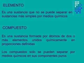 ELEMENTO Es una sustancia que no se puede separar en sustancias más simples por medios químicos COMPUESTO Es una sustancia formada por átomos de dos o más elementos unidos químicamente en proporciones definidas Los compuestos solo se pueden separar por medios químicos en sus componentes puros 