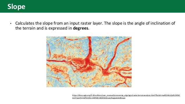 • Calculates the slope from an input raster layer. The slope is the angle of inclination of
the terrain and is expressed in degrees.
https://docs.qgis.org/3.4/en/docs/user_manual/processing_algs/qgis/rasterterrainanalysis.html?fbclid=IwAR3AKzQvB1DVlkC
mZ7rweXV1VePGV4m-OkflSWsWjf2S3i3nsevRogoando#slope
Slope
 