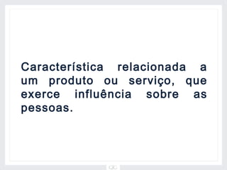 Característica relacionada a
um produto ou serviço, que
exerce influência sobre as
pessoas.
 