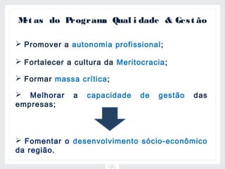 M as do P
 et      rogram Qual i dade & Ges t ão
               a

 Promover a autonomia profissional ;

 Fortalecer a cultura da Meritocracia;

 Formar massa crítica;

 Melhorar    a   capacidade    de   gestão   das
empresas;



 Fomentar o desenvolvimento sócio-econômico
da região.
 