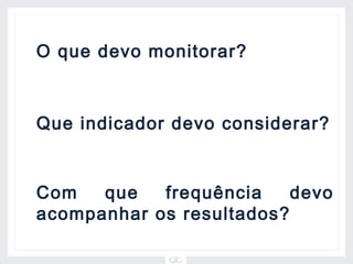 O que devo monitorar?



Que indicador devo considerar?


Com   que   frequência    devo
acompanhar os resultados?
 