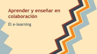 Aprender y enseñar en 
colaboración 
El e-learning 
 