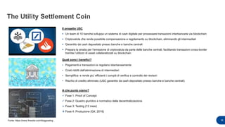The Utility Settlement Coin
Il progetto USC
 Un team di 10 banche sviluppa un sistema di cash digitale per processare transazioni interbancarie via blockchain
 Criptovaluta che rende possibile compensazione e regolamento su blockchain, eliminando gli intermediari
 Garantito da cash depositato presso banche e banche centrali
 Prepara la strada per l’emissione di criptovaluta da parte delle banche centrali, facilitando transazioni cross-border
tramite l’utilizzo di asset collateralizzati su blockchain
11
Quali sono i benefici?
• Pagamenti e transazioni si regolano istantaneamente
• Costi ridotti dall’eliminazione di intermediari
• Semplifica e rende piu’ efficienti i compiti di verifica e controllo dei revisori
• Rischio di credito eliminato (USC garantito da cash depositato presso banche e banche centrali)
A che punto siamo?
 Fase 1: Proof of Concept
 Fase 2: Quadro giuridico e normativo della decentralizzazione
 Fase 3: Testing (12 mesi)
 Fase 4: Produzione (Q4; 2018)
Fonte: https://www.finextra.com/blogposting
 