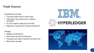 Trade finance
14
Caratteristiche principali:
 Tracciatura della merce in tempo reale
 Informazioni (documenti) sicure, criptate e
accessibili
 Un unico registro (single source of truth)
 Pagamenti o clausole che si attivano tramite SC
Vantaggi:
 Maggiore coordinazione
 Diminuzione dei casi di contenzioso
 Transazioni più veloci e riduzione dei tempi morti
 Meno lavoro manuale
 