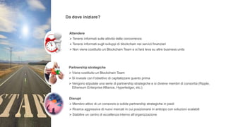Da dove iniziare?
Attendere
 Tenersi informati sulle attività della concorrenza
 Tenersi informati sugli sviluppi di blockchain nei servizi finanziari
 Non viene costituito un Blockchain Team e si farà leva su altre business units
Partnership strategiche
 Viene costituito un Blockchain Team
 Si investe con l’obiettivo di capitalizzare quanto prima
 Vengono stipulate una serie di partnership strategiche e si diviene membri di consortia (Ripple,
Ethereum Enterprise Alliance, Hyperledger, etc.)
Disrupt
 Membro attivo di un consorzio e solide partnership strategiche in piedi
 Ricerca aggressiva di nuovi mercati in cui posizionarsi in anticipo con soluzioni scalabili
 Stabilire un centro di eccellenza interno all’organizzazione
 