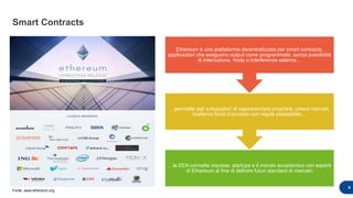 Smart Contracts
9
…la EEA connette imprese, startups e il mondo accademico con esperti
di Ethereum al fine di definire futuri standard di mercato
…permette agli sviluppatori di rappresentare proprietà, creare mercati,
trasferire fondi d’accordo con regole prestabilite…
Ethereum è una piattaforma decentralizzata per smart contracts,
applicazioni che eseguono output come programmate, senza possibilità
di interruzione, frode o interferenze esterne…
Fonte: www.ethereum.org
 