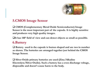 5.CMOS Image Sensor
 CMOS (Complementary Metal Oxide Semiconductor) Image
Sensor is the most important part of the capsule. It is highly sensitive
and produces very high quality images.
It has 140º field of view and can detect objects as small as possible.
6.Battery
 Battery used in the capsule is button shaped and are two in number
as shown. The batteries are arranged together just behind the CMOS
Image Sensor.
 Silver Oxide primary batteries are used (Zinc/Alkaline
Electrolyte/Silver Oxide). Such a battery has a even discharge voltage,
disposable and doesn’t cause harm to the body.
 