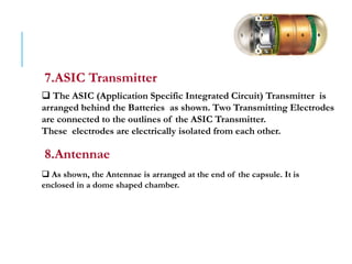 7.ASIC Transmitter
 The ASIC (Application Specific Integrated Circuit) Transmitter is
arranged behind the Batteries as shown. Two Transmitting Electrodes
are connected to the outlines of the ASIC Transmitter.
These electrodes are electrically isolated from each other.
8.Antennae
 As shown, the Antennae is arranged at the end of the capsule. It is
enclosed in a dome shaped chamber.
 