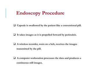 Endoscopy Procedure
 Capsule is swallowed by the patient like a conventional pill.
 It takes images as it is propelled forward by peristalsis.
 A wireless recorder, worn on a belt, receives the images
transmitted by the pill.
 A computer workstation processes the data and produces a
continuous still images.
 