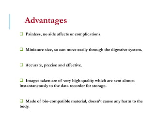 Advantages
 Painless, no side affects or complications.
 Miniature size, so can move easily through the digestive system.
 Accurate, precise and effective.
 Images taken are of very high quality which are sent almost
instantaneously to the data recorder for storage.
 Made of bio-compatible material, doesn’t cause any harm to the
body.
 