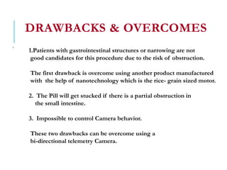 DRAWBACKS & OVERCOMES
.
1.Patients with gastrointestinal structures or narrowing are not
good candidates for this procedure due to the risk of obstruction.
The first drawback is overcome using another product manufactured
with the help of nanotechnology which is the rice- grain sized motor.
2. The Pill will get stucked if there is a partial obstruction in
the small intestine.
3. Impossible to control Camera behavior.
These two drawbacks can be overcome using a
bi-directional telemetry Camera.
 