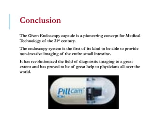 Conclusion
The Given Endoscopy capsule is a pioneering concept for Medical
Technology of the 21st century.
The endoscopy system is the first of its kind to be able to provide
non-invasive imaging of the entire small intestine.
It has revolutionized the field of diagnostic imaging to a great
extent and has proved to be of great help to physicians all over the
world.
 