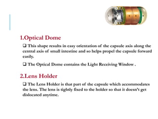 1.Optical Dome
 This shape results in easy orientation of the capsule axis along the
central axis of small intestine and so helps propel the capsule forward
easily.
 The Optical Dome contains the Light Receiving Window .
2.Lens Holder
 The Lens Holder is that part of the capsule which accommodates
the lens. The lens is tightly fixed to the holder so that it doesn’t get
dislocated anytime.
 
